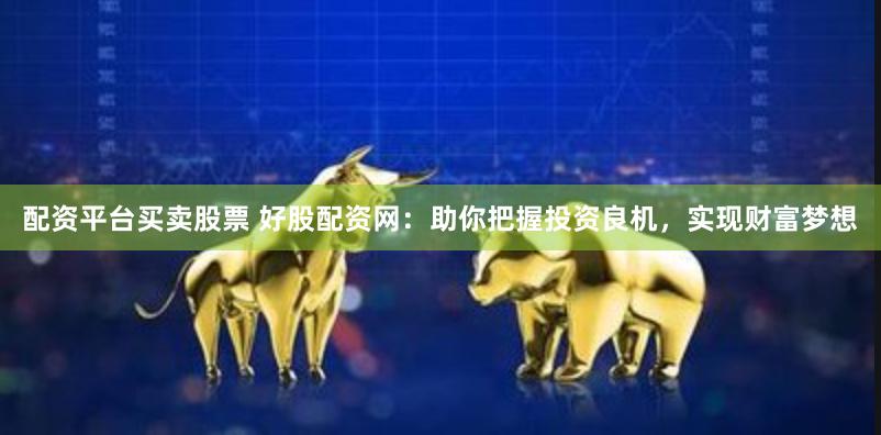 配资平台买卖股票 好股配资网：助你把握投资良机，实现财富梦想