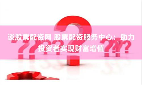 谈股票配资网 股票配资服务中心：助力投资者实现财富增值