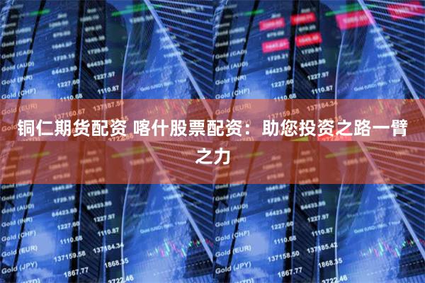 铜仁期货配资 喀什股票配资：助您投资之路一臂之力
