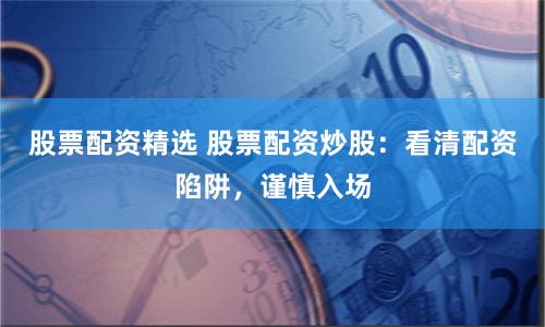 股票配资精选 股票配资炒股：看清配资陷阱，谨慎入场