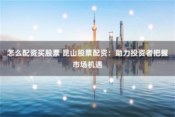 怎么配资买股票 昆山股票配资：助力投资者把握市场机遇