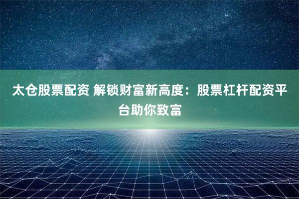 太仓股票配资 解锁财富新高度：股票杠杆配资平台助你致富
