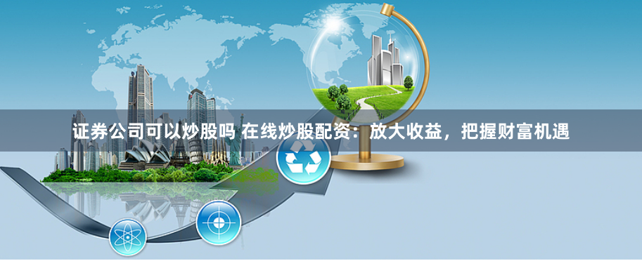 证券公司可以炒股吗 在线炒股配资：放大收益，把握财富机遇