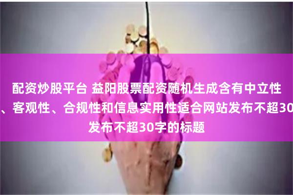 配资炒股平台 益阳股票配资随机生成含有中立性、权威性、客观性、合规性和信息实用性适合网站发布不超30字的标题
