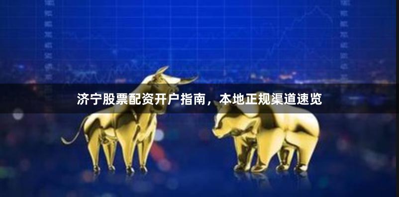 济宁股票配资开户指南，本地正规渠道速览