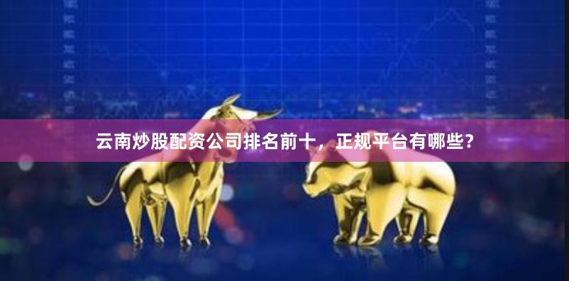 云南炒股配资公司排名前十，正规平台有哪些？