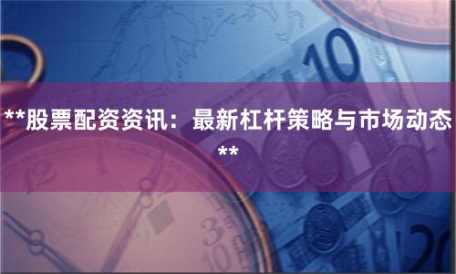 **股票配资资讯：最新杠杆策略与市场动态**