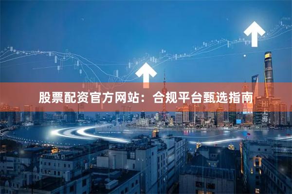 股票配资官方网站：合规平台甄选指南